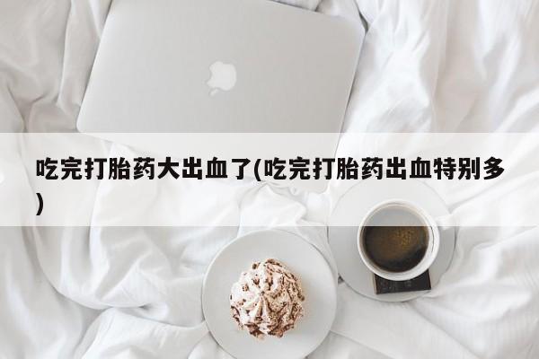 网上怎么购买打胎药联系方式吃完打胎药大出血了(吃完打胎药出血特别多)