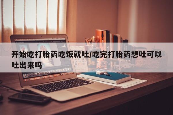 网上怎么购买打胎药联系方式开始吃打胎药吃饭就吐/吃完打胎药想吐可以吐出来吗