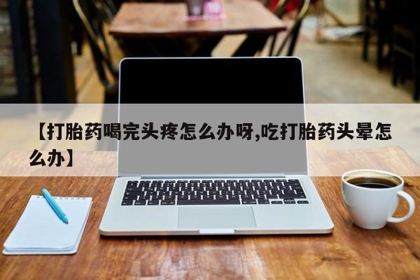 网上怎么购买打胎药联系方式【打胎药喝完头疼怎么办呀,吃打胎药头晕怎么办】