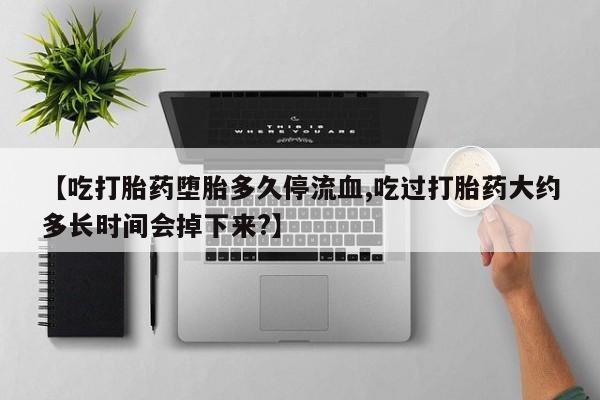 网上怎么购买打胎药联系方式【吃打胎药堕胎多久停流血,吃过打胎药大约多长时间会掉下来?】
