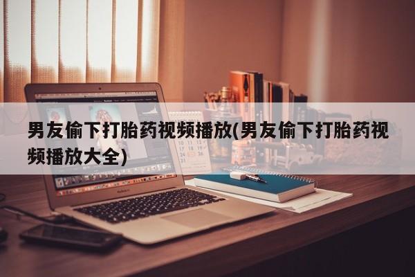 网上怎么购买打胎药联系方式男友偷下打胎药视频播放(男友偷下打胎药视频播放大全)