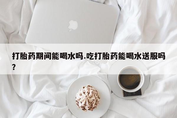 网上怎么购买打胎药联系方式打胎药期间能喝水吗.吃打胎药能喝水送服吗？