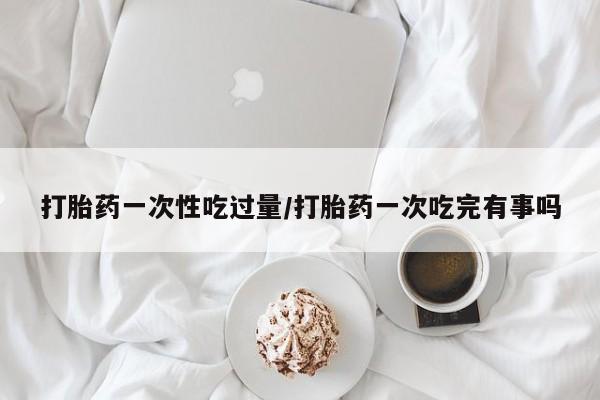 网上怎么购买打胎药联系方式打胎药一次性吃过量/打胎药一次吃完有事吗