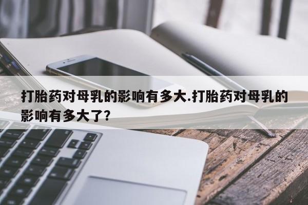 网上怎么购买打胎药联系方式打胎药对母乳的影响有多大.打胎药对母乳的影响有多大了？
