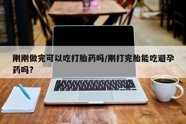 网上怎么购买打胎药联系方式刚刚做完可以吃打胎药吗/刚打完胎能吃避孕药吗?