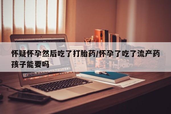 网上怎么购买打胎药联系方式怀疑怀孕然后吃了打胎药/怀孕了吃了流产药孩子能要吗