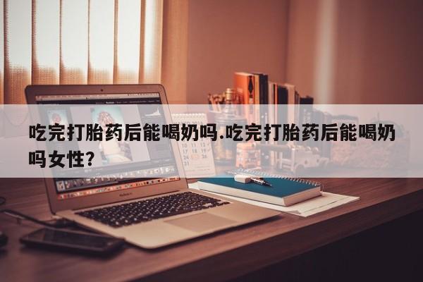 网上怎么购买打胎药联系方式吃完打胎药后能喝奶吗.吃完打胎药后能喝奶吗女性？