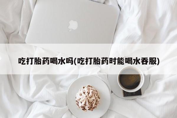 网上怎么购买打胎药联系方式吃打胎药喝水吗(吃打胎药时能喝水吞服)