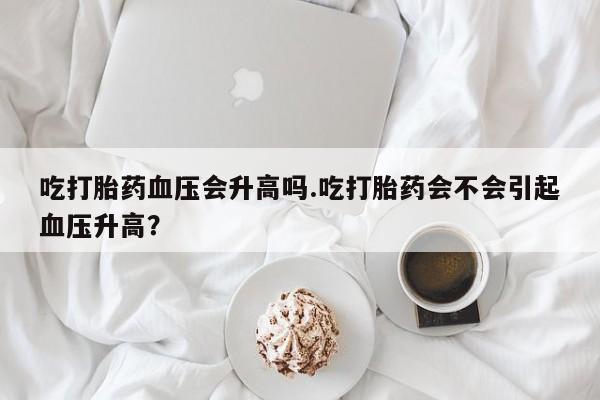 网上怎么购买打胎药联系方式吃打胎药血压会升高吗.吃打胎药会不会引起血压升高？