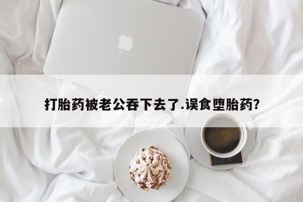 网上怎么购买打胎药联系方式打胎药被老公吞下去了.误食堕胎药？