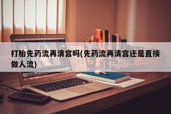 网上怎么购买打胎药联系方式打胎先药流再清宫吗(先药流再清宫还是直接做人流)