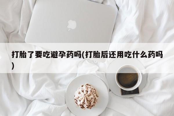 网上怎么购买打胎药联系方式打胎了要吃避孕药吗(打胎后还用吃什么药吗)
