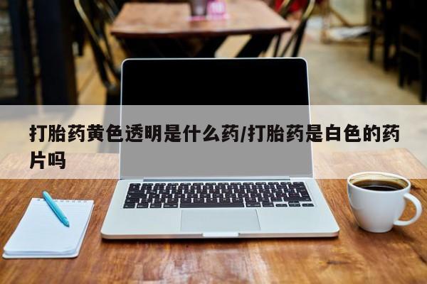 网上怎么购买打胎药联系方式打胎药黄色透明是什么药/打胎药是白色的药片吗