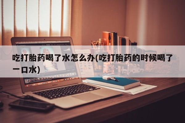 网上怎么购买打胎药联系方式吃打胎药喝了水怎么办(吃打胎药的时候喝了一口水)