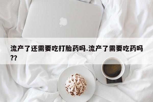 网上怎么购买打胎药联系方式流产了还需要吃打胎药吗.流产了需要吃药吗?？