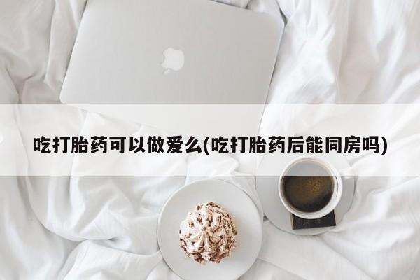 网上怎么购买打胎药联系方式吃打胎药可以做爱么(吃打胎药后能同房吗)