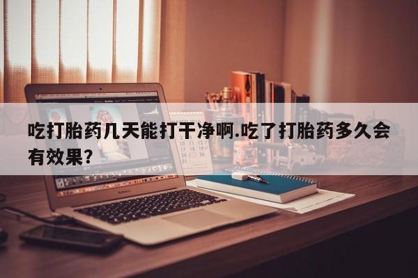 网上怎么购买打胎药联系方式吃打胎药几天能打干净啊.吃了打胎药多久会有效果？