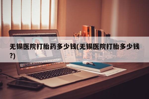 网上怎么购买打胎药联系方式无锡医院打胎药多少钱(无锡医院打胎多少钱?)
