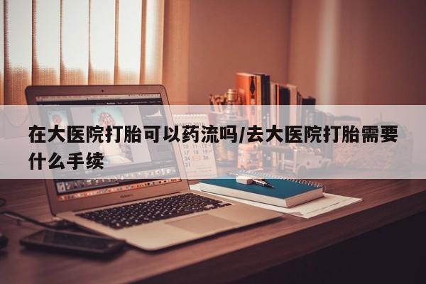 网上怎么购买打胎药联系方式在大医院打胎可以药流吗/去大医院打胎需要什么手续