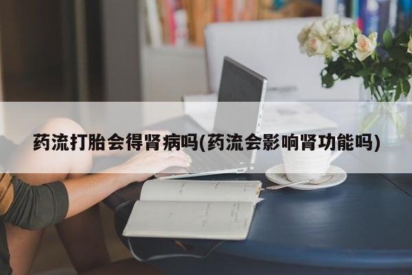 网上怎么购买打胎药联系方式药流打胎会得肾病吗(药流会影响肾功能吗)