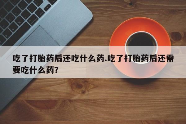 网上怎么购买打胎药联系方式吃了打胎药后还吃什么药.吃了打胎药后还需要吃什么药？