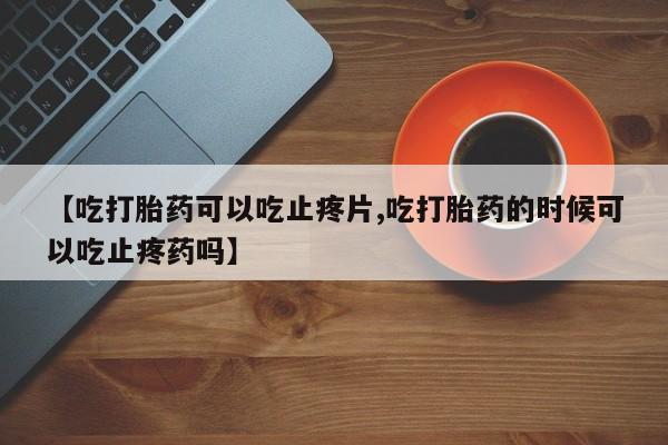 网上怎么购买打胎药联系方式【吃打胎药可以吃止疼片,吃打胎药的时候可以吃止疼药吗】