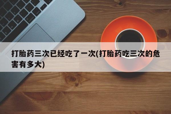 网上怎么购买打胎药联系方式打胎药三次已经吃了一次(打胎药吃三次的危害有多大)