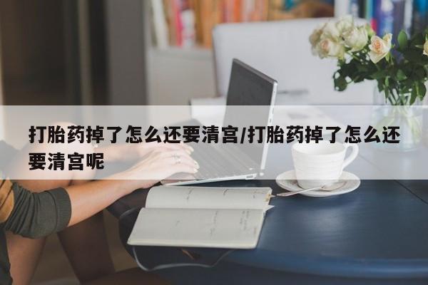 网上怎么购买打胎药联系方式打胎药掉了怎么还要清宫/打胎药掉了怎么还要清宫呢