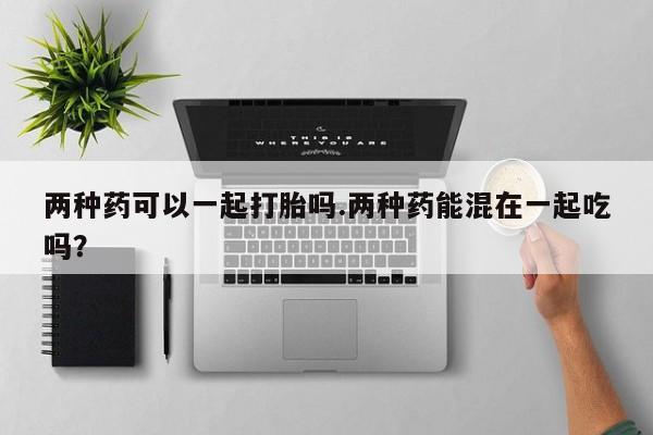 网上怎么购买打胎药联系方式两种药可以一起打胎吗.两种药能混在一起吃吗？