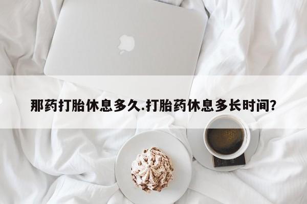 网上怎么购买打胎药联系方式那药打胎休息多久.打胎药休息多长时间？