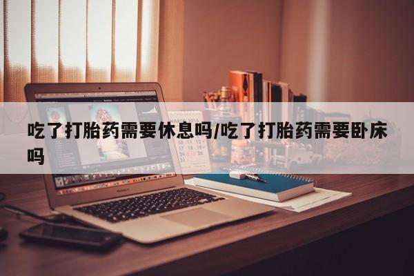 网上怎么购买打胎药联系方式吃了打胎药需要休息吗/吃了打胎药需要卧床吗