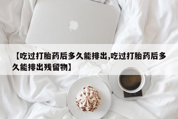 网上怎么购买打胎药联系方式【吃过打胎药后多久能排出,吃过打胎药后多久能排出残留物】