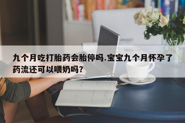 网上怎么购买打胎药联系方式九个月吃打胎药会胎停吗.宝宝九个月怀孕了药流还可以喂奶吗？