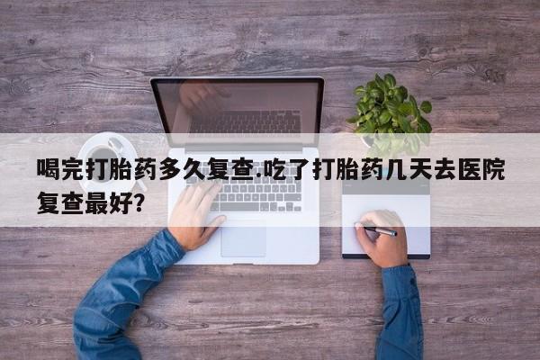 网上怎么购买打胎药联系方式喝完打胎药多久复查.吃了打胎药几天去医院复查最好？