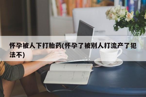 网上怎么购买打胎药联系方式怀孕被人下打胎药(怀孕了被别人打流产了犯法不)