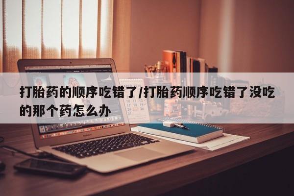 网上怎么购买打胎药联系方式打胎药的顺序吃错了/打胎药顺序吃错了没吃的那个药怎么办