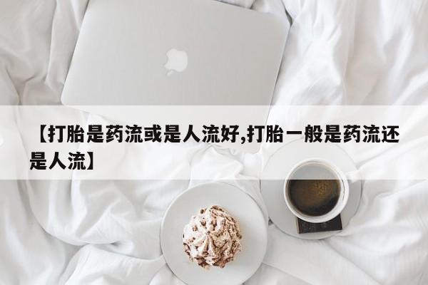 网上怎么购买打胎药联系方式【打胎是药流或是人流好,打胎一般是药流还是人流】
