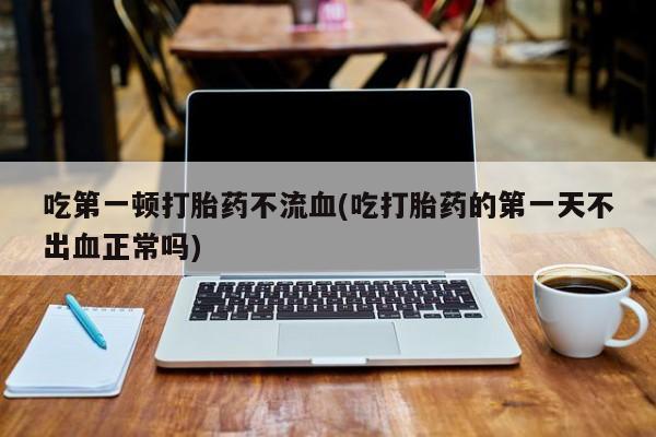 网上怎么购买打胎药联系方式吃第一顿打胎药不流血(吃打胎药的第一天不出血正常吗)