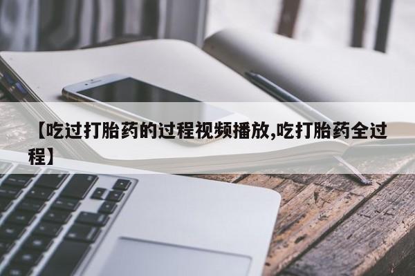 网上怎么购买打胎药联系方式【吃过打胎药的过程视频播放,吃打胎药全过程】