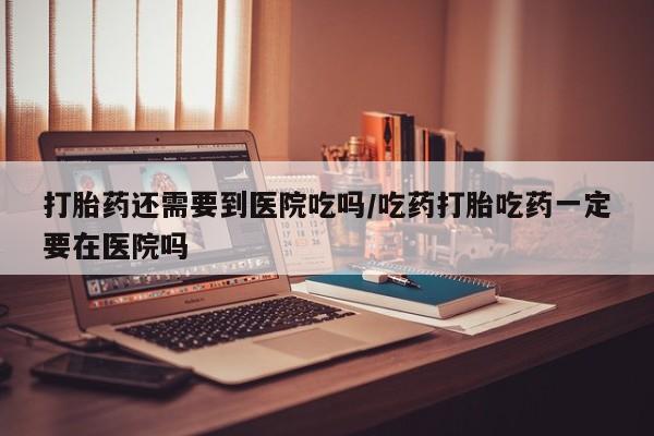 网上怎么购买打胎药联系方式打胎药还需要到医院吃吗/吃药打胎吃药一定要在医院吗