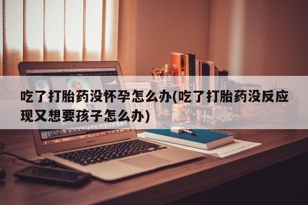 网上怎么购买打胎药联系方式吃了打胎药没怀孕怎么办(吃了打胎药没反应现又想要孩子怎么办)