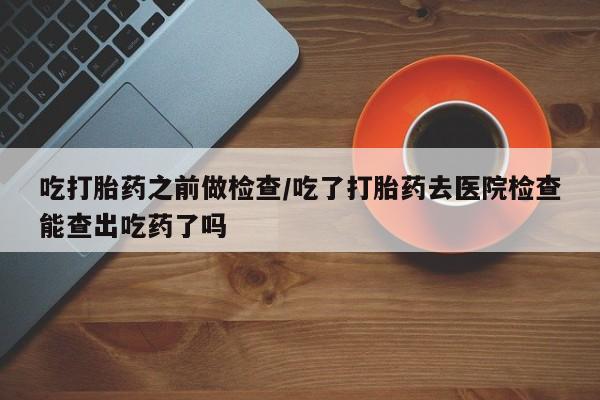 网上怎么购买打胎药联系方式吃打胎药之前做检查/吃了打胎药去医院检查能查出吃药了吗