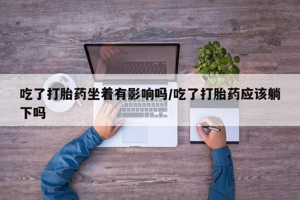 网上怎么购买打胎药联系方式吃了打胎药坐着有影响吗/吃了打胎药应该躺下吗