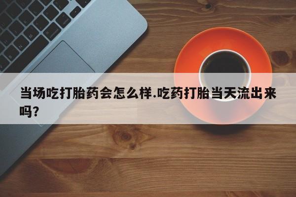 网上怎么购买打胎药联系方式当场吃打胎药会怎么样.吃药打胎当天流出来吗？