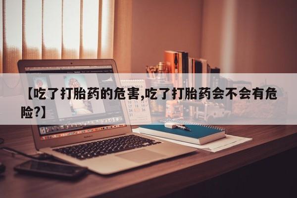 网上怎么购买打胎药联系方式【吃了打胎药的危害,吃了打胎药会不会有危险?】