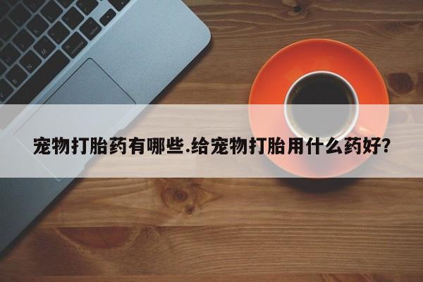 网上怎么购买打胎药联系方式宠物打胎药有哪些.给宠物打胎用什么药好？