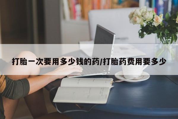 网上怎么购买打胎药联系方式打胎一次要用多少钱的药/打胎药费用要多少