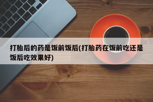 网上怎么购买打胎药联系方式打胎后的药是饭前饭后(打胎药在饭前吃还是饭后吃效果好)