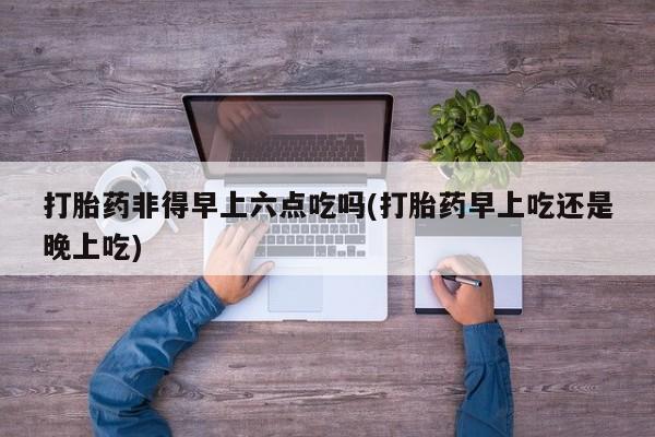 网上怎么购买打胎药联系方式打胎药非得早上六点吃吗(打胎药早上吃还是晚上吃)