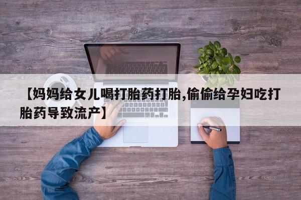 网上怎么购买打胎药联系方式【妈妈给女儿喝打胎药打胎,偷偷给孕妇吃打胎药导致流产】